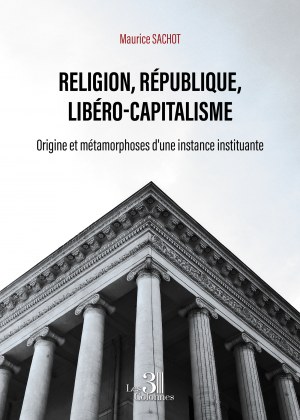 Maurice SACHOT - Religion, République, Libéro-capitalisme - Origine et métamorphoses d'une instance instituante